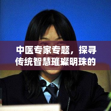 中醫(yī)專(zhuān)家專(zhuān)題，探尋傳統(tǒng)智慧璀璨明珠的奧秘