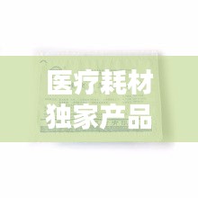 醫(yī)療耗材獨(dú)家產(chǎn)品，醫(yī)療耗材新品種 