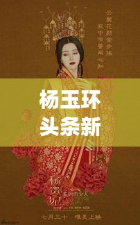 楊玉環(huán)頭條新聞揭秘，歷史魅力與現(xiàn)代文化的完美交融