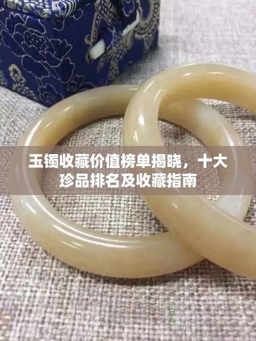 玉鐲收藏價值榜單揭曉，十大珍品排名及收藏指南