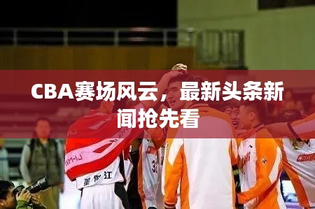 CBA賽場風(fēng)云，最新頭條新聞?chuàng)屜瓤? class=