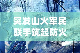 突發(fā)山火軍民聯手筑起防火長城，軍地協同撲救展現應急力量
