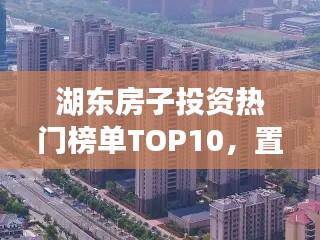 湖東房子投資熱門榜單TOP10，置業(yè)優(yōu)選，投資潛力無限！
