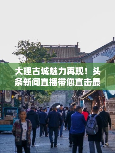 大理古城魅力再現(xiàn)！頭條新聞直播帶您直擊最新動(dòng)態(tài)