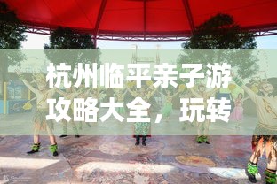 杭州臨平親子游攻略大全，玩轉(zhuǎn)親子游，盡享美好時(shí)光！
