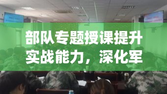 部隊(duì)專(zhuān)題授課提升實(shí)戰(zhàn)能力，深化軍事素養(yǎng)訓(xùn)練