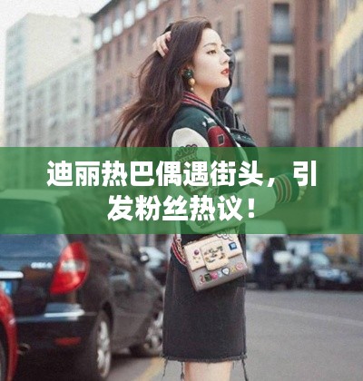 迪麗熱巴偶遇街頭，引發(fā)粉絲熱議！