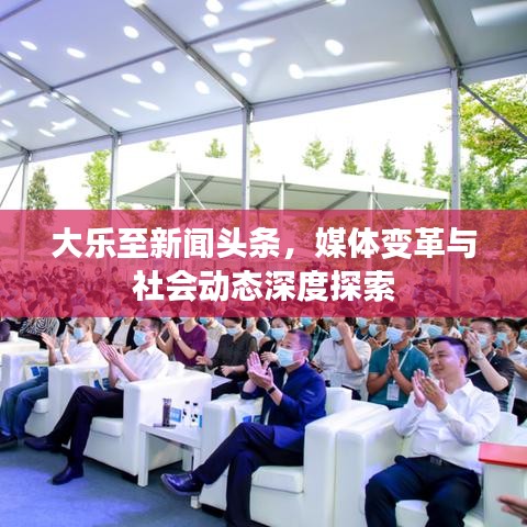 大樂至新聞頭條，媒體變革與社會動態(tài)深度探索
