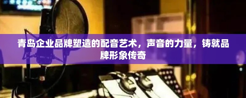 青島企業(yè)品牌塑造的配音藝術(shù)，聲音的力量，鑄就品牌形象傳奇