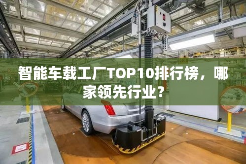 智能車載工廠TOP10排行榜，哪家領(lǐng)先行業(yè)？