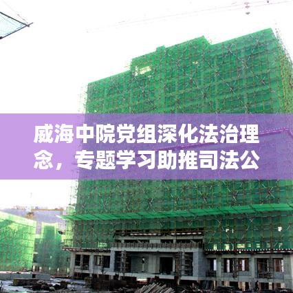 威海中院黨組深化法治理念，專題學(xué)習(xí)助推司法公正新篇章