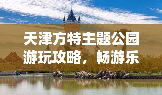 天津方特主題公園游玩攻略，暢游樂趣無限！
