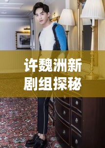 許魏洲新劇組探秘，傳聞揭秘，最新動(dòng)態(tài)一網(wǎng)打盡！